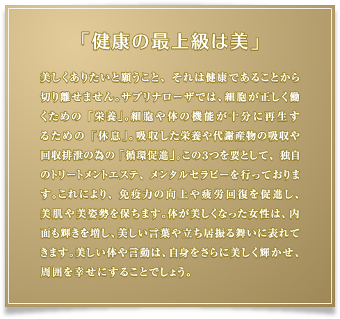 「健康の最上級は美」美しくありたいと願うこと、それは健康であることから切り離せません。サプリナローザでは、細胞が正しく働くための「栄養」。細胞や体の機能が十分に再生するための「休息」。吸収した栄養や代謝産物の吸収や回収排泄の為の「循環促進」。この３つを要として、独自のトリートメントエステ、メンタルセラピーを行っております。これにより、免疫力の向上や疲労回復を促進し、美肌や美姿勢を保ちます。体が美しくなった女性は、内面も輝きを増し、美しい言葉や立ち居振る舞いに表れてきます。美しい体や言動は、自身をさらに美しく輝かせ、周囲を幸せにすることでしょう。